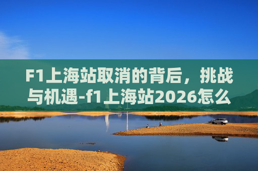 F1上海站取消的背后，挑战与机遇-f1上海站2026怎么抢票