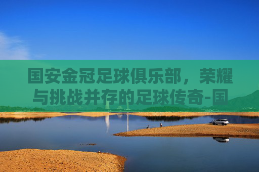 国安金冠足球俱乐部，荣耀与挑战并存的足球传奇-国安金冠足球训练营