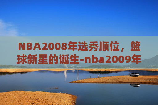 NBA2008年选秀顺位，篮球新星的诞生-nba2009年选秀顺位