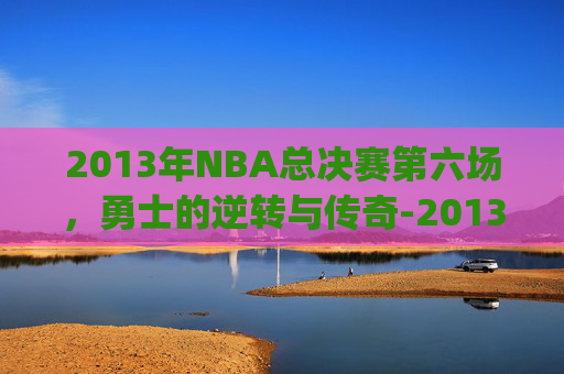 2013年NBA总决赛第六场，勇士的逆转与传奇-2013nba总决赛g6全场回放超清