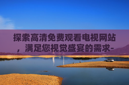 探索高清免费观看电视网站，满足您视觉盛宴的需求-高清免费观看电视网站何以笙箫默