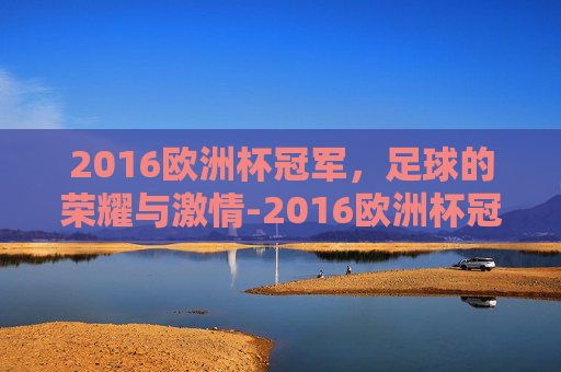 2016欧洲杯冠军，足球的荣耀与激情-2016欧洲杯冠军是哪支球队