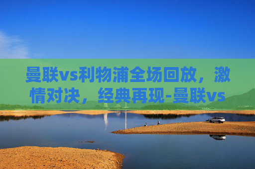 曼联vs利物浦全场回放，激情对决，经典再现-曼联vs利物浦全场回放直播
