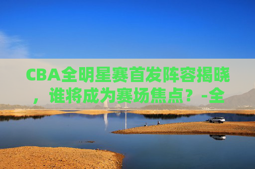 CBA全明星赛首发阵容揭晓，谁将成为赛场焦点？-全明星cba赛程