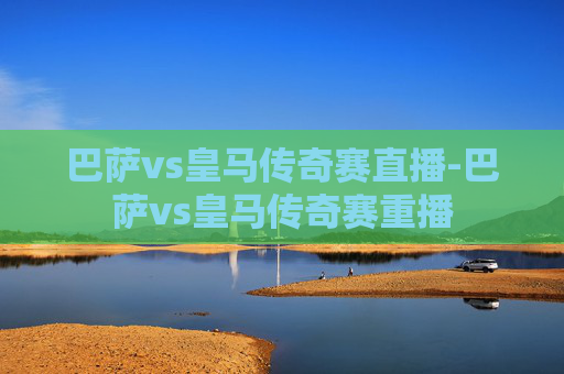 巴萨vs皇马传奇赛直播-巴萨vs皇马传奇赛重播