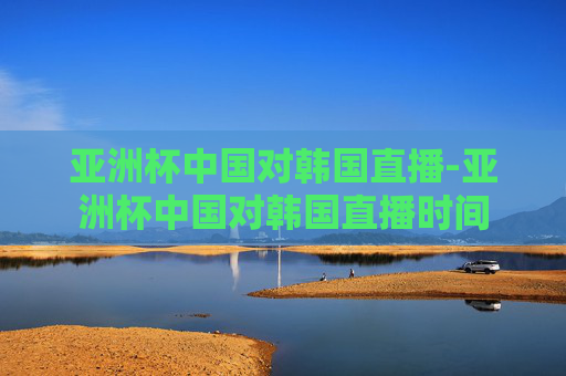 亚洲杯中国对韩国直播-亚洲杯中国对韩国直播时间