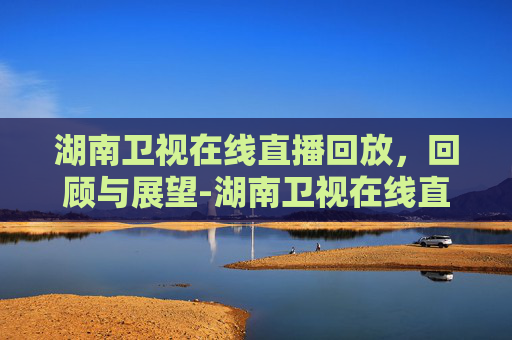 湖南卫视在线直播回放，回顾与展望-湖南卫视在线直播回放今天