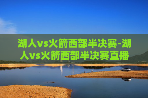 湖人vs火箭西部半决赛-湖人vs火箭西部半决赛直播