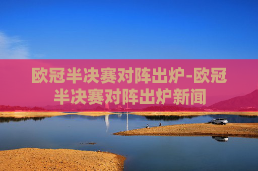 欧冠半决赛对阵出炉-欧冠半决赛对阵出炉新闻