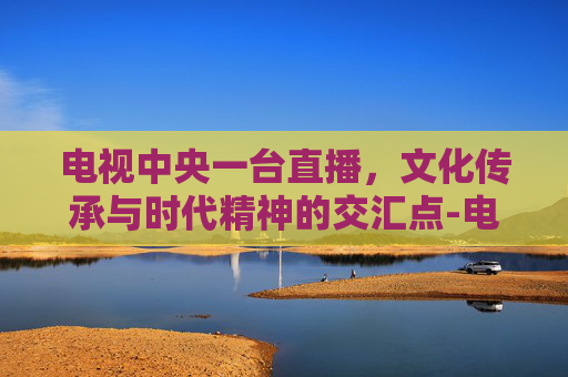 电视中央一台直播，文化传承与时代精神的交汇点-电视中央一台直播在线观看
