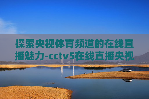 探索央视体育频道的在线直播魅力-cctv5在线直播央视直播