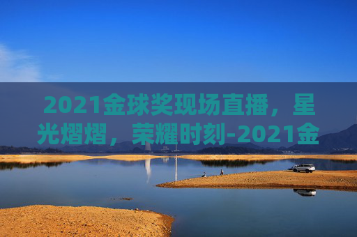 2021金球奖现场直播，星光熠熠，荣耀时刻-2021金球奖现场直播在哪看