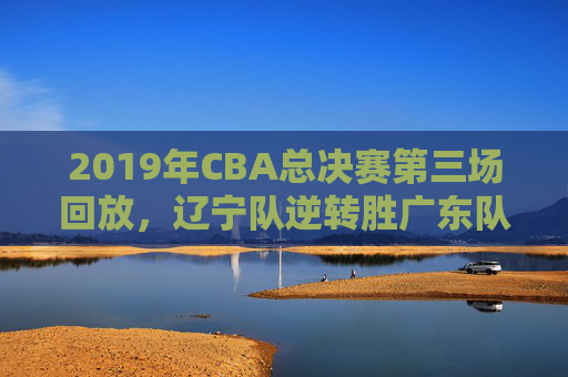 2019年CBA总决赛第三场回放，辽宁队逆转胜广东队-2019年cba总决赛第四场回放央视直播