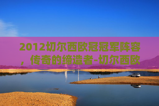 2012切尔西欧冠冠军阵容，传奇的缔造者-切尔西欧冠冠军阵容名单