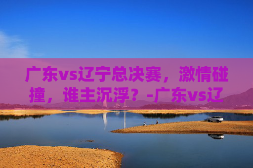 广东vs辽宁总决赛，激情碰撞，谁主沉浮？-广东vs辽宁总决赛录像回放