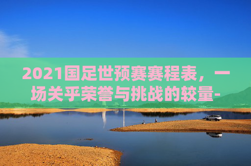 2021国足世预赛赛程表，一场关乎荣誉与挑战的较量-2021国足世预赛赛程表图片