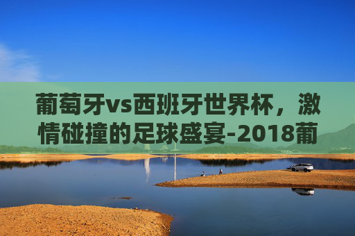 葡萄牙vs西班牙世界杯，激情碰撞的足球盛宴-2018葡萄牙vs西班牙世界杯