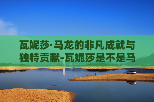 瓦妮莎·马龙的非凡成就与独特贡献-瓦妮莎是不是马龙又回来了