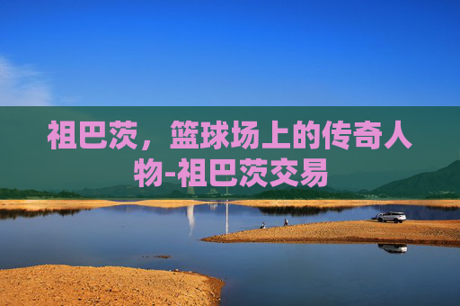 祖巴茨，篮球场上的传奇人物-祖巴茨交易