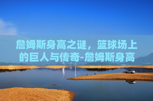 詹姆斯身高之谜，篮球场上的巨人与传奇-詹姆斯身高体重