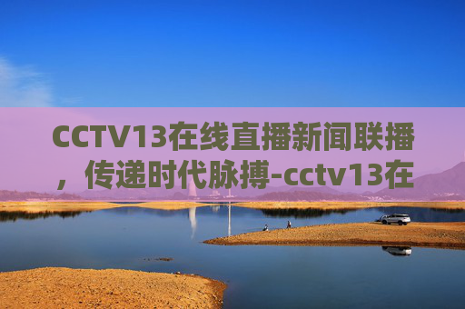CCTV13在线直播新闻联播，传递时代脉搏-cctv13在线直播新闻联播今天