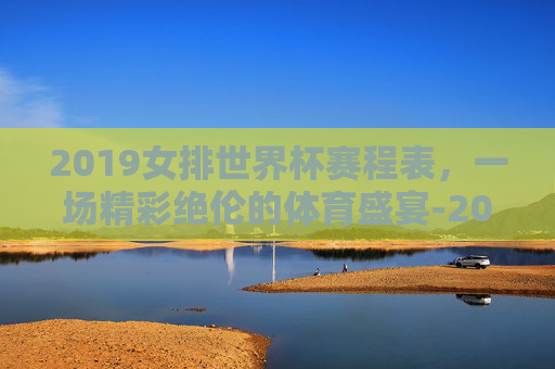 2019女排世界杯赛程表，一场精彩绝伦的体育盛宴-2019女排世界杯冠军赛直播