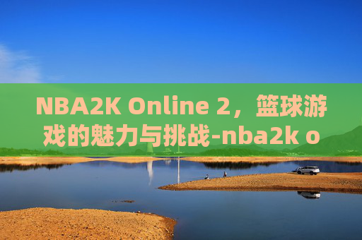 NBA2K Online 2，篮球游戏的魅力与挑战-nba2k online 2助手