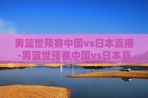 男篮世预赛中国vs日本直播-男篮世预赛中国vs日本直播视频