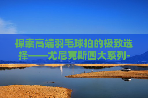 探索高端羽毛球拍的极致选择——尤尼克斯四大系列-尤尼克斯高端拍排名