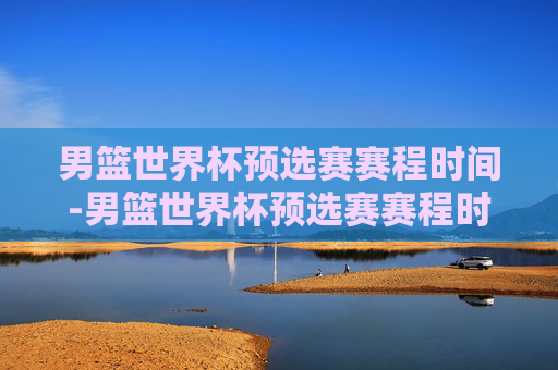 男篮世界杯预选赛赛程时间-男篮世界杯预选赛赛程时间表