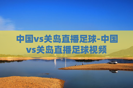 中国vs关岛直播足球-中国vs关岛直播足球视频