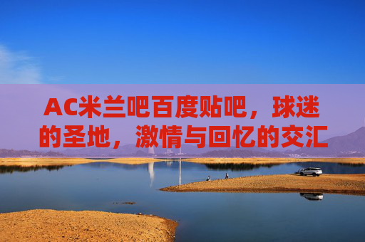 AC米兰吧百度贴吧，球迷的圣地，激情与回忆的交汇点-ac米兰 吧