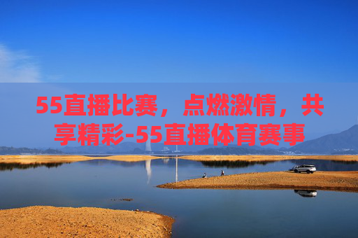 55直播比赛，点燃激情，共享精彩-55直播体育赛事