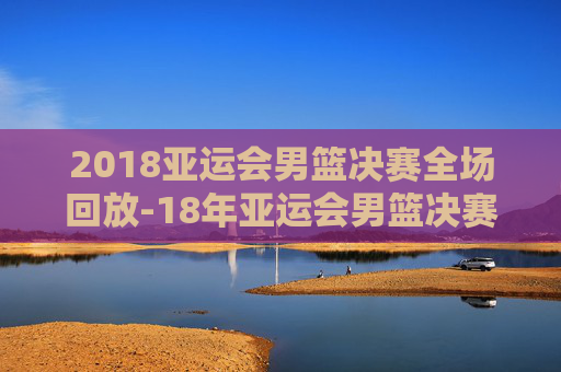 2018亚运会男篮决赛全场回放-18年亚运会男篮决赛