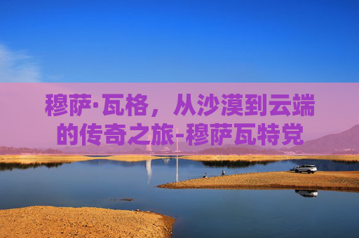 穆萨·瓦格，从沙漠到云端的传奇之旅-穆萨瓦特党