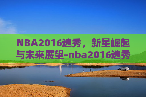 NBA2016选秀，新星崛起与未来展望-nba2016选秀重排