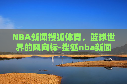 NBA新闻搜狐体育，篮球世界的风向标-搜狐nba新闻下载