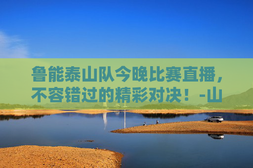 鲁能泰山队今晚比赛直播，不容错过的精彩对决！-山东鲁能泰山今晚比赛直播是几点