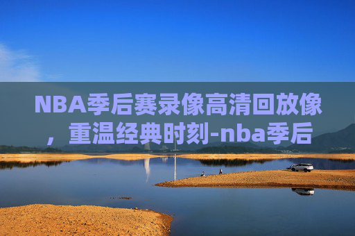 NBA季后赛录像高清回放像，重温经典时刻-nba季后赛录像高清回放像免费观看