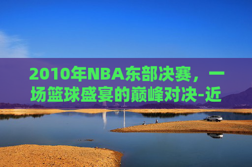 2010年NBA东部决赛，一场篮球盛宴的巅峰对决-近十年nba东部决赛