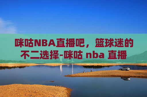 咪咕NBA直播吧，篮球迷的不二选择-咪咕 nba 直播
