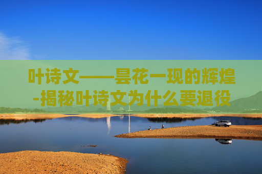 叶诗文——昙花一现的辉煌-揭秘叶诗文为什么要退役