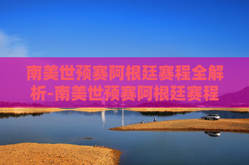 南美世预赛阿根廷赛程全解析-南美世预赛阿根廷赛程表