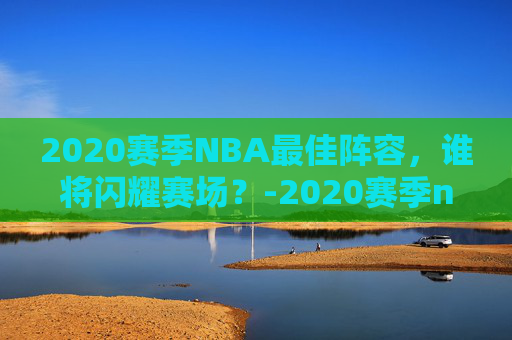 2020赛季NBA最佳阵容，谁将闪耀赛场？-2020赛季nba十佳球