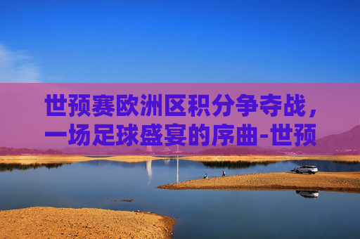 世预赛欧洲区积分争夺战，一场足球盛宴的序曲-世预赛欧洲区积分榜最新排名