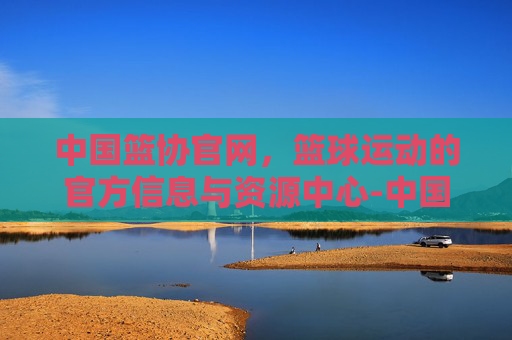 中国篮协官网，篮球运动的官方信息与资源中心-中国篮协官网证书查询