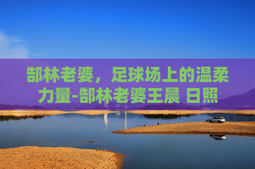 郜林老婆，足球场上的温柔力量-郜林老婆王晨 日照