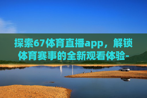探索67体育直播app，解锁体育赛事的全新观看体验-67tv体育