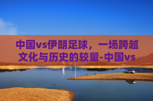 中国vs伊朗足球，一场跨越文化与历史的较量-中国vs伊朗足球直播