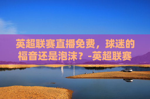 英超联赛直播免费，球迷的福音还是泡沫？-英超联赛直播免费视频直播
